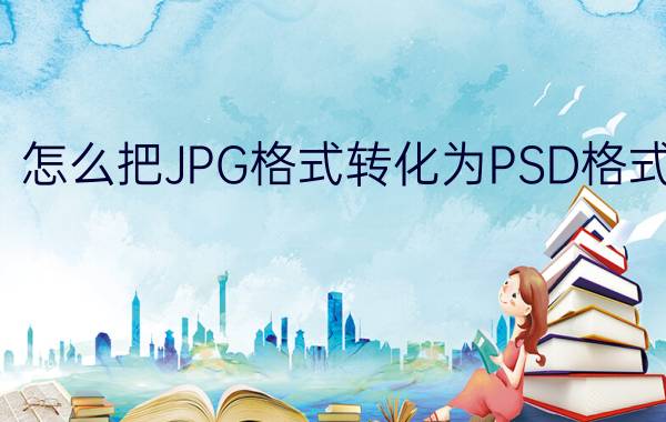 怎么把JPG格式转化为PSD格式 jpg怎么转psd手机？